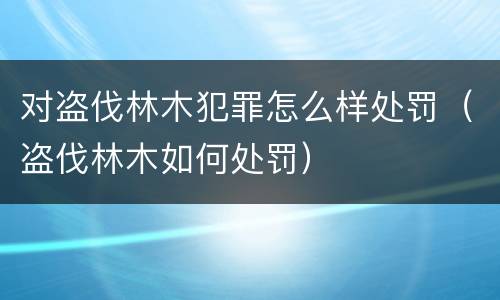 对盗伐林木犯罪怎么样处罚（盗伐林木如何处罚）