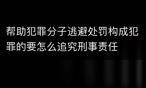 帮助犯罪分子逃避处罚构成犯罪的要怎么追究刑事责任