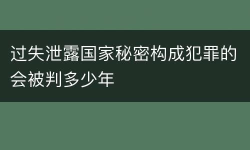 过失泄露国家秘密构成犯罪的会被判多少年