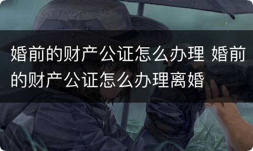 婚前的财产公证怎么办理 婚前的财产公证怎么办理离婚