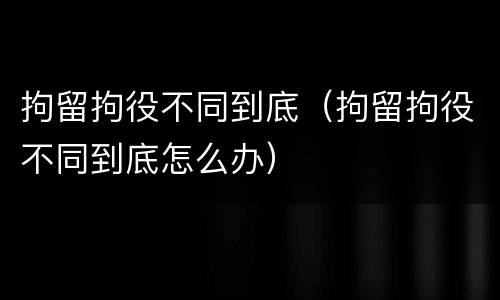 拘留拘役不同到底（拘留拘役不同到底怎么办）
