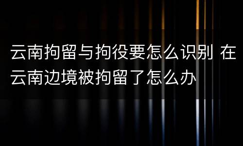 云南拘留与拘役要怎么识别 在云南边境被拘留了怎么办