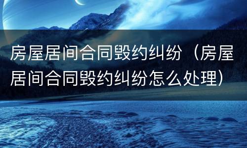 房屋居间合同毁约纠纷（房屋居间合同毁约纠纷怎么处理）