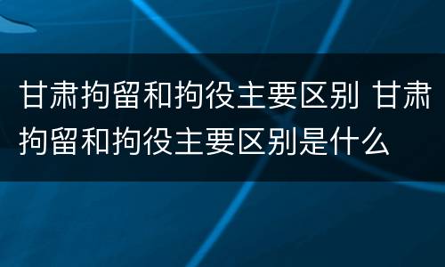 甘肃拘留和拘役主要区别 甘肃拘留和拘役主要区别是什么