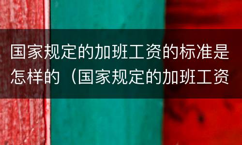 国家规定的加班工资的标准是怎样的（国家规定的加班工资的标准是怎样的呢）