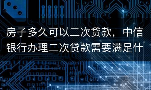 房子多久可以二次贷款,中信银行办理二次贷款需要满足什么条件