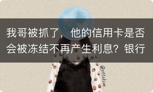 我哥被抓了，他的信用卡是否会被冻结不再产生利息？银行上门找我们家属应该怎么办