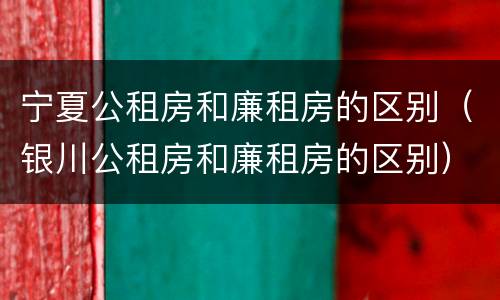 宁夏公租房和廉租房的区别（银川公租房和廉租房的区别）