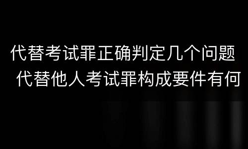 代替考试罪正确判定几个问题 代替他人考试罪构成要件有何规定