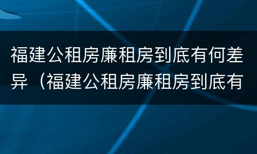 福建公租房廉租房到底有何差异（福建公租房廉租房到底有何差异呢）