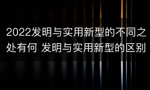 2022发明与实用新型的不同之处有何 发明与实用新型的区别有哪些