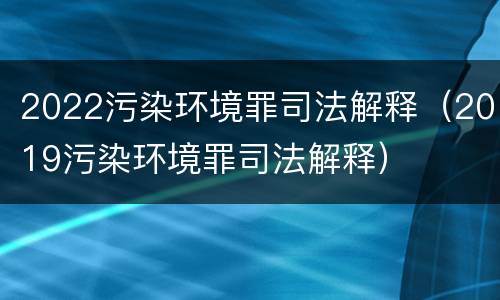 2022污染环境罪司法解释（2019污染环境罪司法解释）
