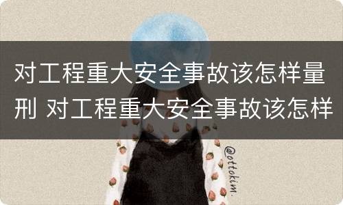 对工程重大安全事故该怎样量刑 对工程重大安全事故该怎样量刑呢