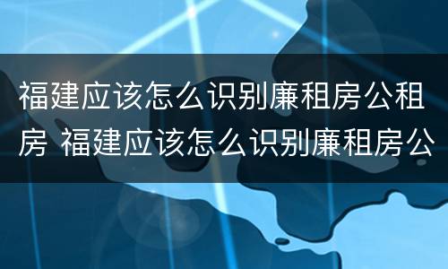 福建应该怎么识别廉租房公租房 福建应该怎么识别廉租房公租房呢