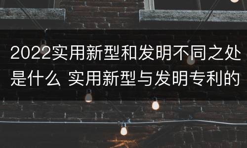 2022实用新型和发明不同之处是什么 实用新型与发明专利的区别有哪些
