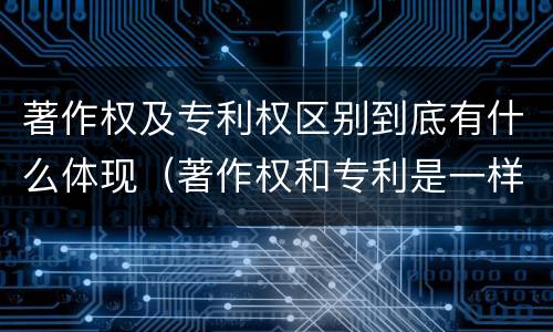 著作权及专利权区别到底有什么体现（著作权和专利是一样的吗）
