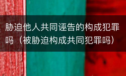 胁迫他人共同诬告的构成犯罪吗（被胁迫构成共同犯罪吗）