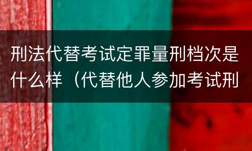 刑法代替考试定罪量刑档次是什么样（代替他人参加考试刑法）