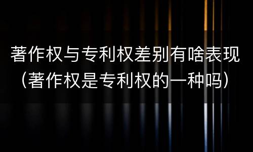 著作权与专利权差别有啥表现（著作权是专利权的一种吗）