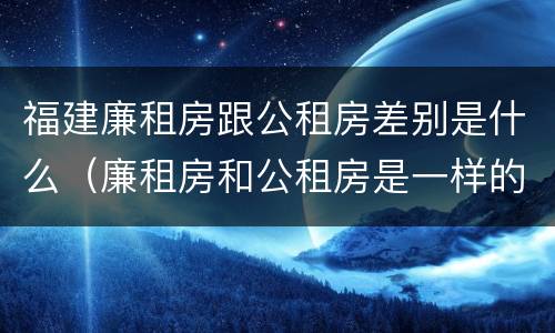 福建廉租房跟公租房差别是什么（廉租房和公租房是一样的吗）