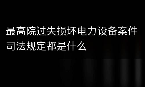 最高院过失损坏电力设备案件司法规定都是什么
