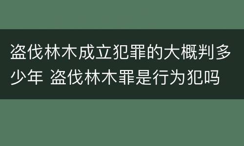 盗伐林木成立犯罪的大概判多少年 盗伐林木罪是行为犯吗
