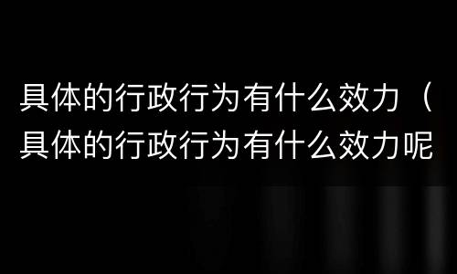 具体的行政行为有什么效力（具体的行政行为有什么效力呢）