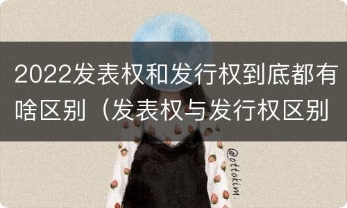2022发表权和发行权到底都有啥区别（发表权与发行权区别）