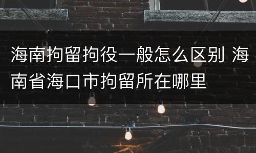 海南拘留拘役一般怎么区别 海南省海口市拘留所在哪里