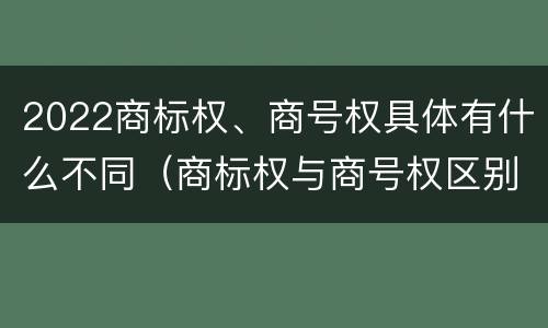 2022商标权、商号权具体有什么不同（商标权与商号权区别）