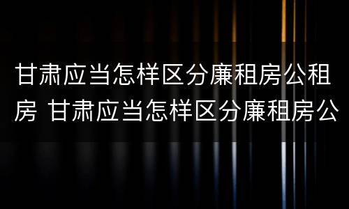 甘肃应当怎样区分廉租房公租房 甘肃应当怎样区分廉租房公租房呢