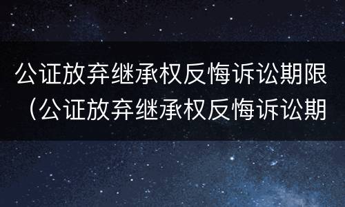 公证放弃继承权反悔诉讼期限（公证放弃继承权反悔诉讼期限怎么算）