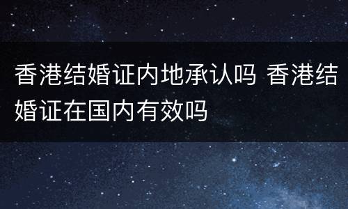 香港结婚证内地承认吗 香港结婚证在国内有效吗
