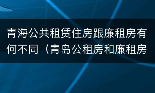 青海公共租赁住房跟廉租房有何不同（青岛公租房和廉租房的区别）