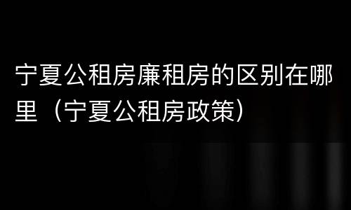 宁夏公租房廉租房的区别在哪里（宁夏公租房政策）