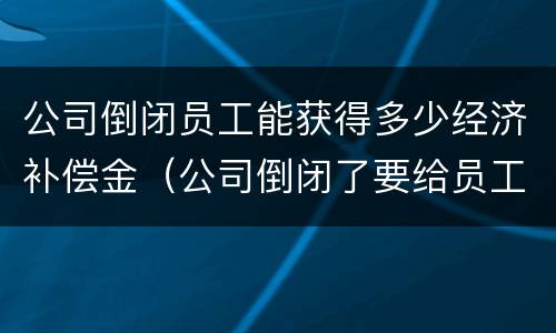 公司倒闭员工能获得多少经济补偿金（公司倒闭了要给员工补偿多少）