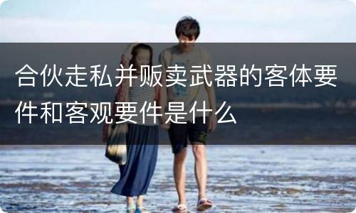 合伙走私并贩卖武器的客体要件和客观要件是什么