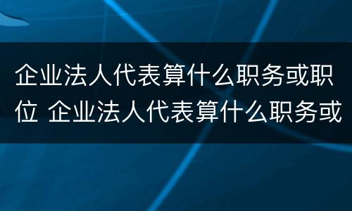 企业法人代表算什么职务或职位 企业法人代表算什么职务或职位级别