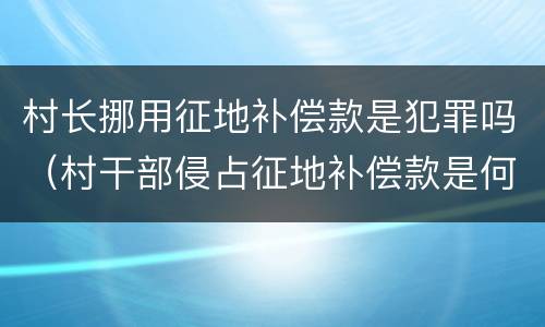 村长挪用征地补偿款是犯罪吗（村干部侵占征地补偿款是何罪）