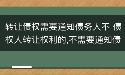 转让债权需要通知债务人不 债权人转让权利的,不需要通知债务人