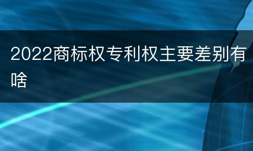 2022商标权专利权主要差别有啥