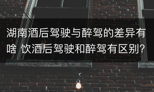 湖南酒后驾驶与醉驾的差异有啥 饮酒后驾驶和醉驾有区别?