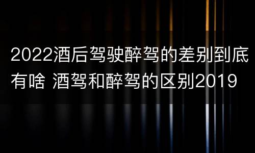 2022酒后驾驶醉驾的差别到底有啥 酒驾和醉驾的区别2019