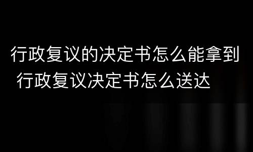 行政复议的决定书怎么能拿到 行政复议决定书怎么送达