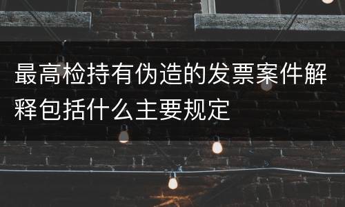 最高检持有伪造的发票案件解释包括什么主要规定