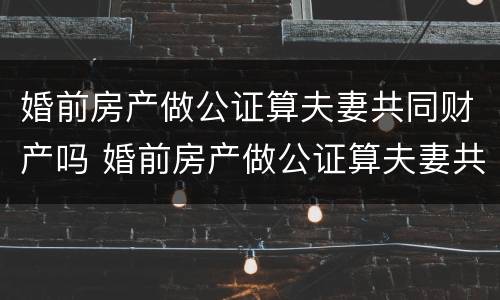 婚前房产做公证算夫妻共同财产吗 婚前房产做公证算夫妻共同财产吗怎么办