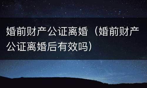 婚前财产公证离婚（婚前财产公证离婚后有效吗）