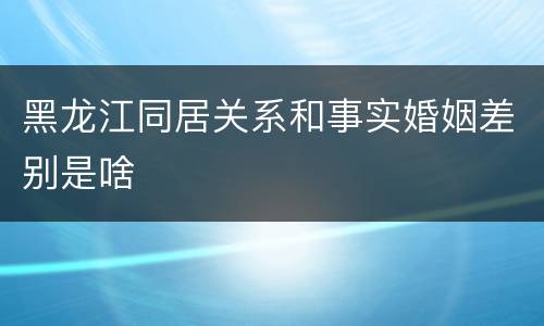 黑龙江同居关系和事实婚姻差别是啥