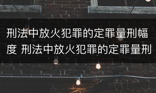 刑法中放火犯罪的定罪量刑幅度 刑法中放火犯罪的定罪量刑幅度大吗
