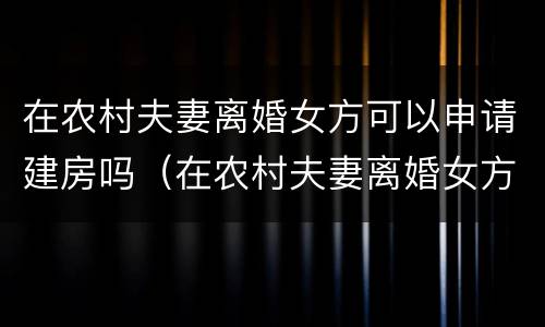 在农村夫妻离婚女方可以申请建房吗（在农村夫妻离婚女方可以申请建房吗）